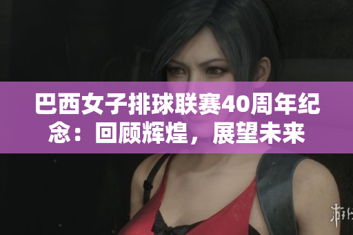 巴西女子排球聯(lián)賽40周年紀(jì)念：回顧輝煌，展望未來(lái)