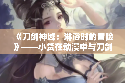 《刀劍神域：淋浴時(shí)的冒險(xiǎn)》——小貨在動(dòng)漫中與刀劍神域中的人物一同冒險(xiǎn)。