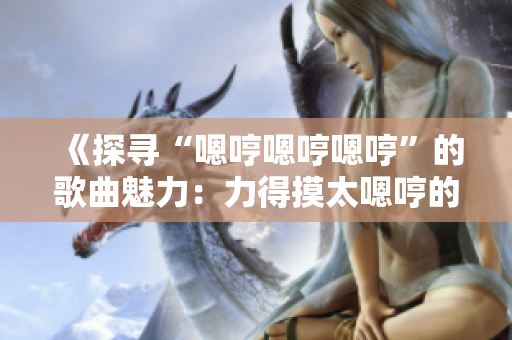 《探尋“嗯哼嗯哼嗯哼”的歌曲魅力：力得摸太嗯哼的音樂(lè)之旅》
