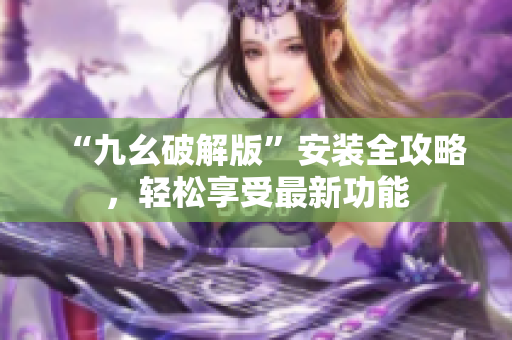 “九幺破解版”安裝全攻略，輕松享受最新功能