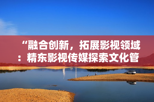“融合創(chuàng)新，拓展影視領域：精東影視傳媒探索文化管理新模式”
