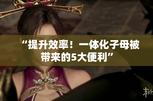 “提升效率！一體化子母被帶來的5大便利”