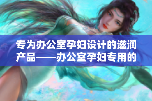 專為辦公室孕婦設(shè)計的滋潤產(chǎn)品——辦公室孕婦專用的全新滋潤配方