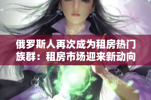 俄羅斯人再次成為租房熱門族群：租房市場迎來新動向