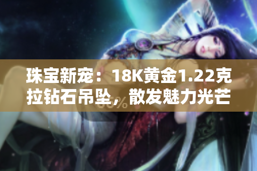珠寶新寵：18K黃金1.22克拉鉆石吊墜，散發(fā)魅力光芒
