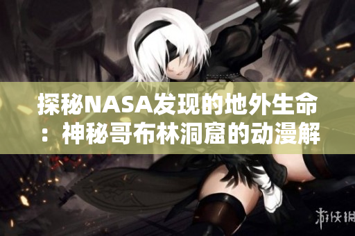 探秘NASA發(fā)現(xiàn)的地外生命：神秘哥布林洞窟的動(dòng)漫解析