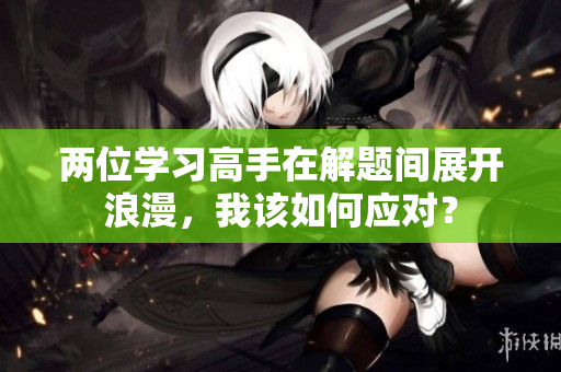 兩位學(xué)習(xí)高手在解題間展開浪漫，我該如何應(yīng)對？