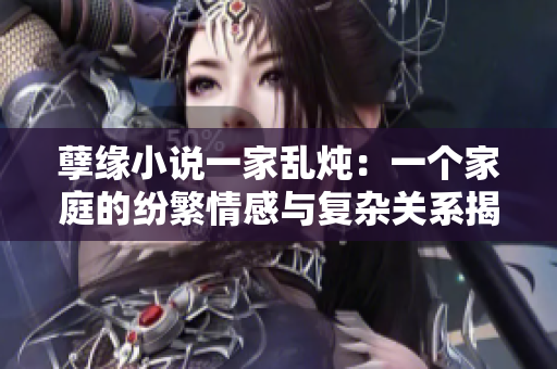 孽緣小說一家亂燉：一個家庭的紛繁情感與復(fù)雜關(guān)系揭秘