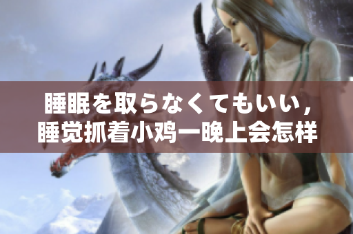 睡眠を取らなくてもいい，睡覺抓著小雞一晚上會怎樣，睡過年紀(jì)最大的多少歲六十多，水潤緊致銷魂低吟古代，水潤緊致銷魂低吟，說說都是怎么的干對象的1216