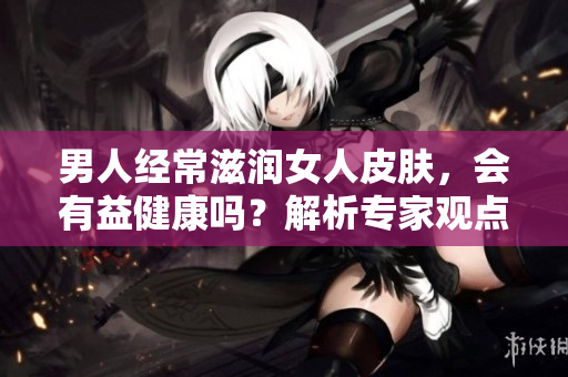 男人經(jīng)常滋潤女人皮膚，會有益健康嗎？解析專家觀點(diǎn)，科學(xué)論證