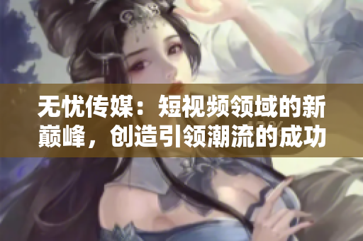 無憂傳媒：短視頻領域的新巔峰，創(chuàng)造引領潮流的成功之路