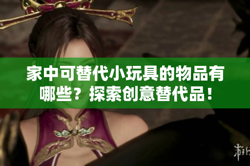 家中可替代小玩具的物品有哪些？探索創(chuàng)意替代品！