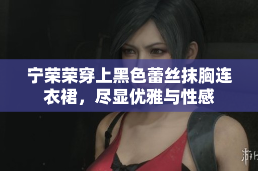 寧榮榮穿上黑色蕾絲抹胸連衣裙，盡顯優(yōu)雅與性感