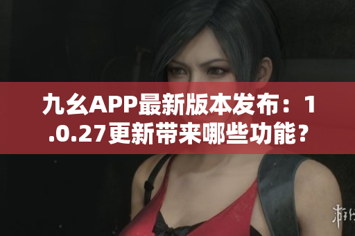 九幺APP最新版本發(fā)布：1.0.27更新帶來哪些功能？