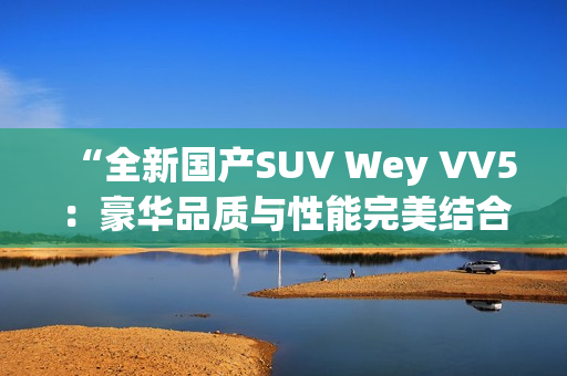 “全新國產(chǎn)SUV Wey VV5：豪華品質(zhì)與性能完美結(jié)合，引領(lǐng)時(shí)尚潮流”