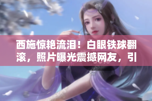 西施驚艷流淚！白眼鐵球翻滾，照片曝光震撼網(wǎng)友，引發(fā)熱議