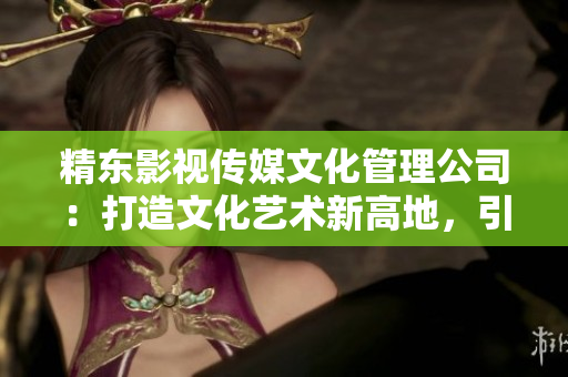 精東影視傳媒文化管理公司：打造文化藝術(shù)新高地，引領(lǐng)影視行業(yè)創(chuàng)新風(fēng)潮