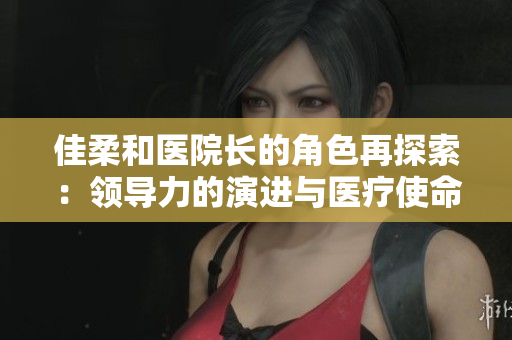 佳柔和醫(yī)院長(zhǎng)的角色再探索：領(lǐng)導(dǎo)力的演進(jìn)與醫(yī)療使命的挑戰(zhàn)
