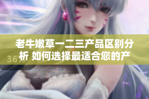 老牛嫩草一二三產(chǎn)品區(qū)別分析 如何選擇最適合您的產(chǎn)品