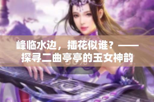 峰臨水邊，插花似誰？——探尋二曲亭亭的玉女神韻