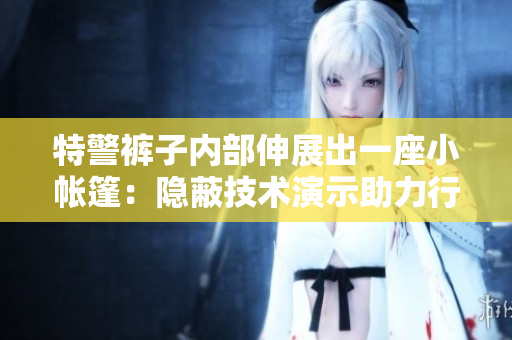 特警褲子內(nèi)部伸展出一座小帳篷：隱蔽技術(shù)演示助力行動效率提升