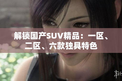 解鎖國產(chǎn)SUV精品：一區(qū)、二區(qū)、六款獨具特色