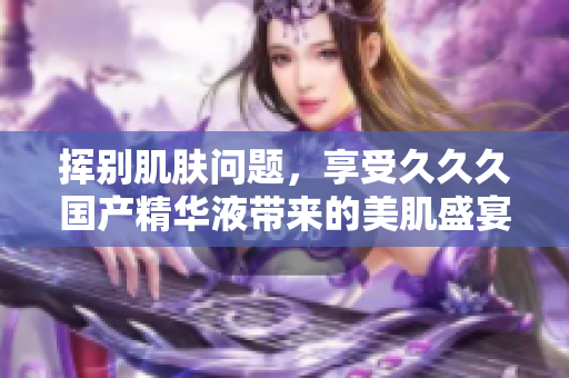 揮別肌膚問題，享受久久久國產(chǎn)精華液帶來的美肌盛宴！