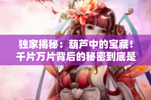 獨(dú)家揭秘：葫蘆中的寶藏！千片萬片背后的秘密到底是什么？