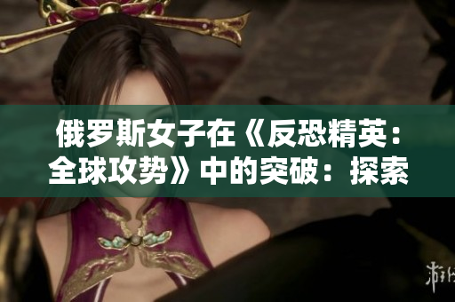 俄羅斯女子在《反恐精英：全球攻勢》中的突破：探索一位頂尖玩家的競技之路