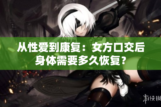 從性愛到康復：女方口交后身體需要多久恢復？