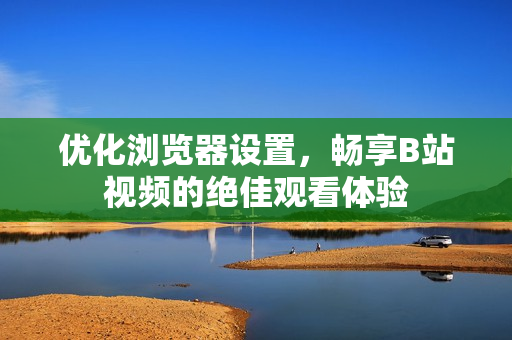 優(yōu)化瀏覽器設(shè)置，暢享B站視頻的絕佳觀看體驗(yàn)