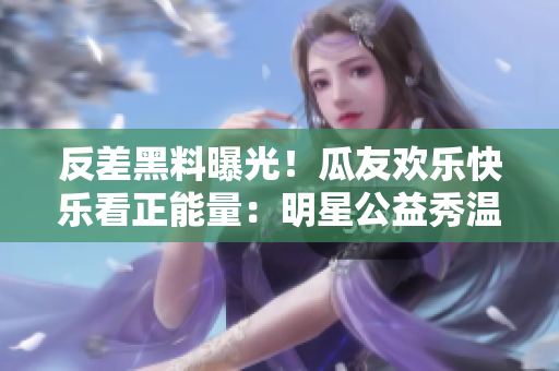反差黑料曝光！瓜友歡樂快樂看正能量：明星公益秀溫暖心靈，用行動傳遞愛心，網(wǎng)友送上點贊和熱情助力。