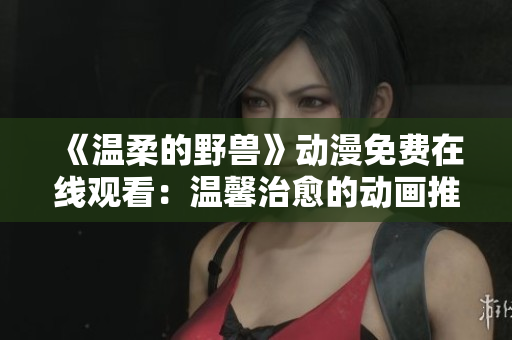 《溫柔的野獸》動漫免費在線觀看：溫馨治愈的動畫推薦