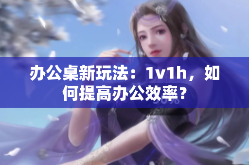 辦公桌新玩法：1v1h，如何提高辦公效率？