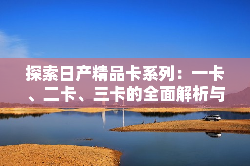 探索日產(chǎn)精品卡系列：一卡、二卡、三卡的全面解析與比較
