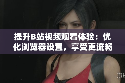 提升B站視頻觀看體驗：優(yōu)化瀏覽器設置，享受更流暢的播放