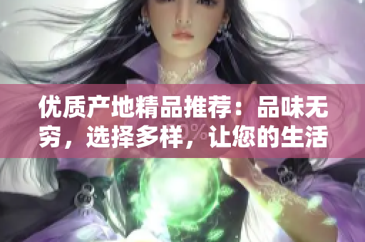 優(yōu)質(zhì)產(chǎn)地精品推薦：品味無窮，選擇多樣，讓您的生活更加豐富多彩！