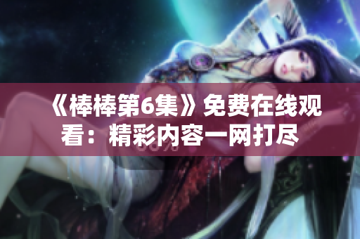 《棒棒第6集》免費在線觀看：精彩內(nèi)容一網(wǎng)打盡