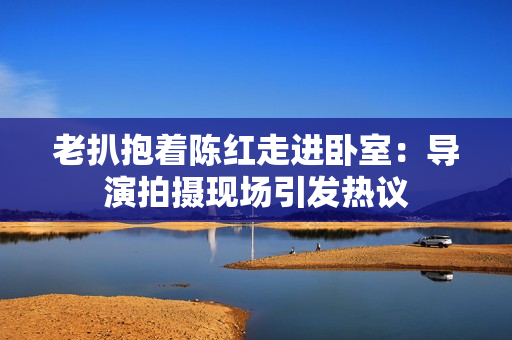 老扒抱著陳紅走進(jìn)臥室：導(dǎo)演拍攝現(xiàn)場(chǎng)引發(fā)熱議