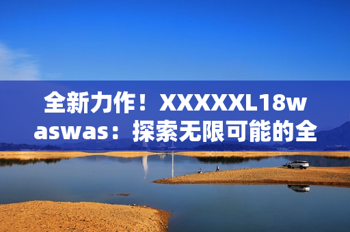 全新力作！XXXXXL18waswas：探索無(wú)限可能的全新旅程