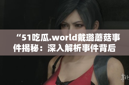 “51吃瓜.world戴璐蘑菇事件揭秘：深入解析事件背后的真相和影響”
