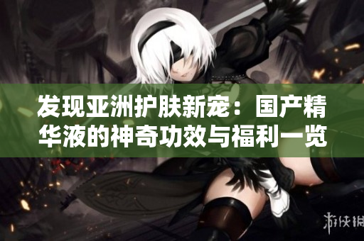 發(fā)現(xiàn)亞洲護膚新寵：國產(chǎn)精華液的神奇功效與福利一覽