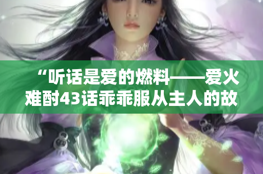 “聽(tīng)話是愛(ài)的燃料——愛(ài)火難酎43話乖乖服從主人的故事”