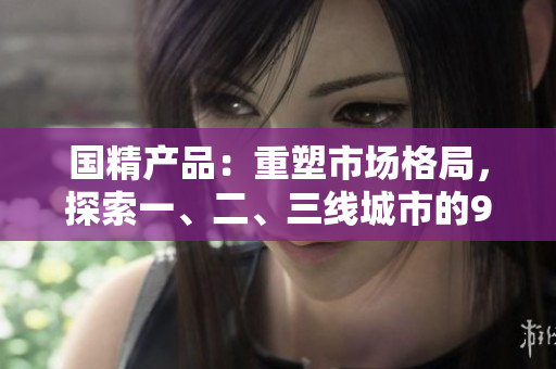 國精產(chǎn)品：重塑市場格局，探索一、二、三線城市的999魅力