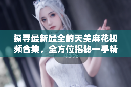 探尋最新最全的天美麻花視頻合集，全方位揭秘一手精彩麻花演出【詳細】