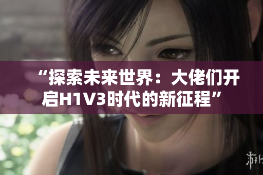 “探索未來世界：大佬們開啟H1V3時代的新征程”