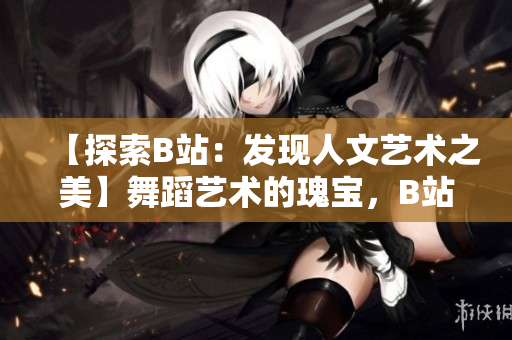 【探索B站：發(fā)現(xiàn)人文藝術(shù)之美】舞蹈藝術(shù)的瑰寶，B站大推薦