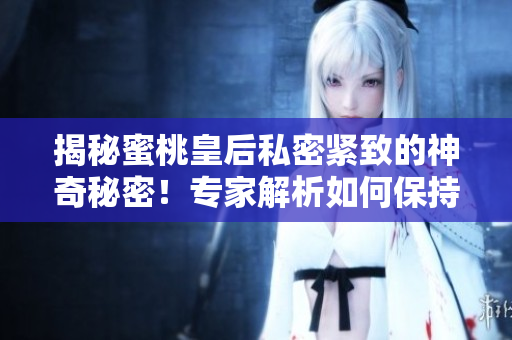 揭秘蜜桃皇后私密緊致的神奇秘密！專家解析如何保持健康的肌膚