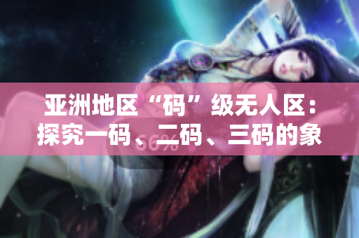亞洲地區(qū)“碼”級無人區(qū)：探究一碼、二碼、三碼的象征與意義