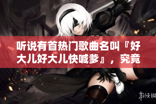 聽說有首熱門歌曲名叫『好大兒好大兒快喊爹』，究竟是什么樣的歌曲？